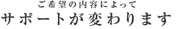 ご希望の内容によってサポートが変わります